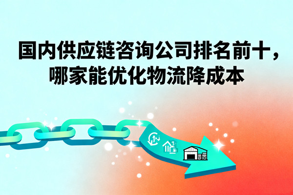 國內(nèi)供應(yīng)鏈咨詢公司排名前十，哪家能優(yōu)化物流降成本？